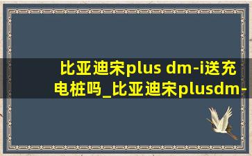 比亚迪宋plus dm-i送充电桩吗_比亚迪宋plusdm-i赠送充电桩吗